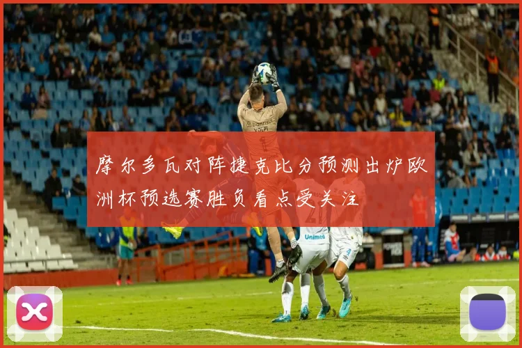 摩尔多瓦对阵捷克比分预测出炉欧洲杯预选赛胜负看点受关注