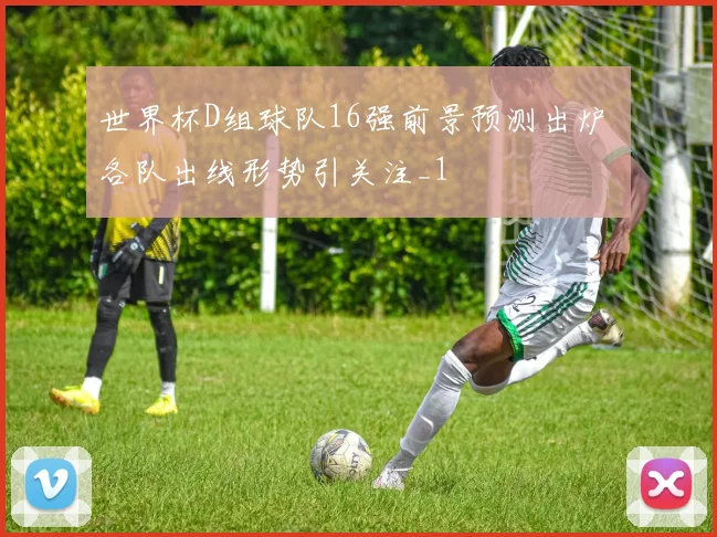 世界杯D组球队16强前景预测出炉 各队出线形势引关注_1