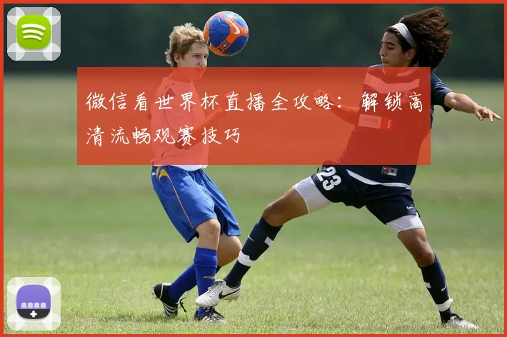 微信看世界杯直播全攻略：解锁高清流畅观赛技巧