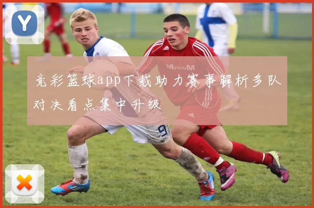 竞彩篮球app下载助力赛事解析多队对决看点集中升级