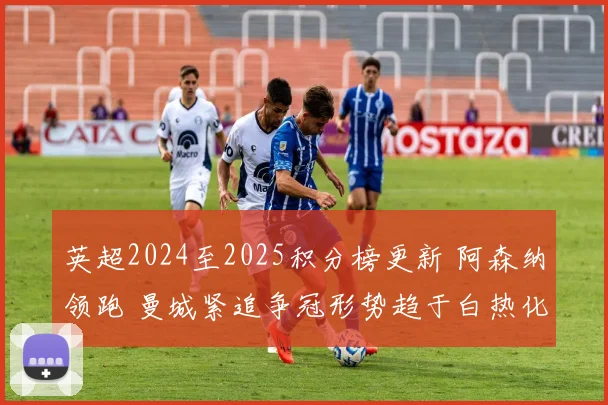 英超2024至2025积分榜更新 阿森纳领跑 曼城紧追争冠形势趋于白热化
