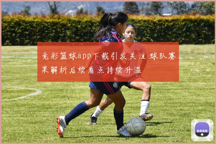 竞彩篮球app下载引发关注 球队赛果解析后续看点持续升温