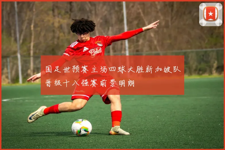 国足世预赛主场四球大胜新加坡队晋级十八强赛前景明朗