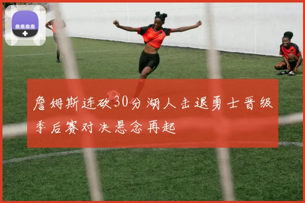 詹姆斯连砍30分湖人击退勇士晋级季后赛对决悬念再起