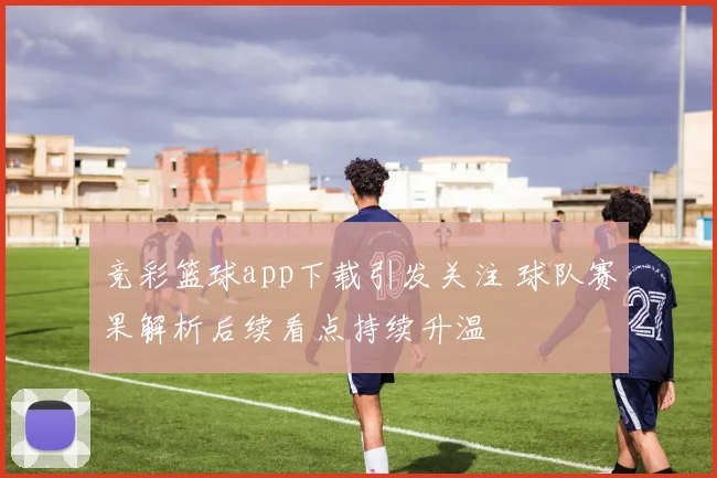 竞彩篮球app下载引发关注 球队赛果解析后续看点持续升温