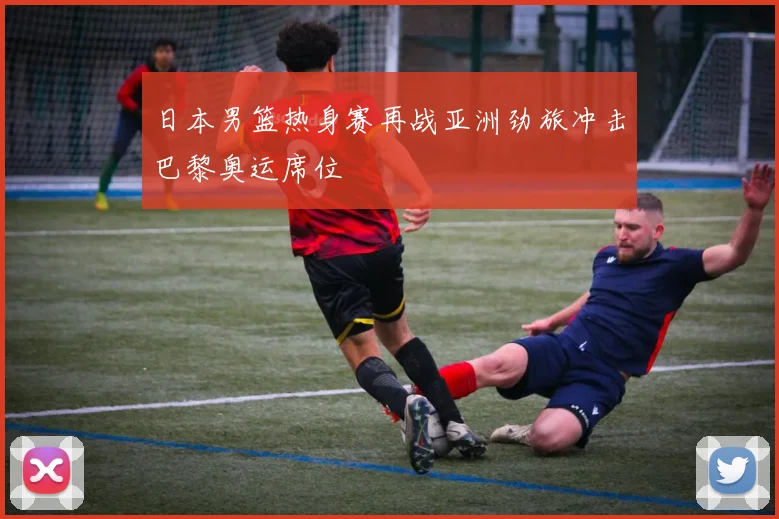 日本男篮热身赛再战亚洲劲旅冲击巴黎奥运席位