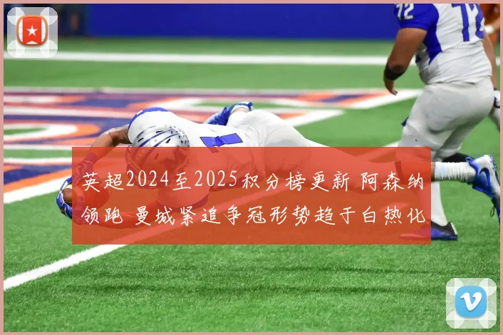 英超2024至2025积分榜更新 阿森纳领跑 曼城紧追争冠形势趋于白热化