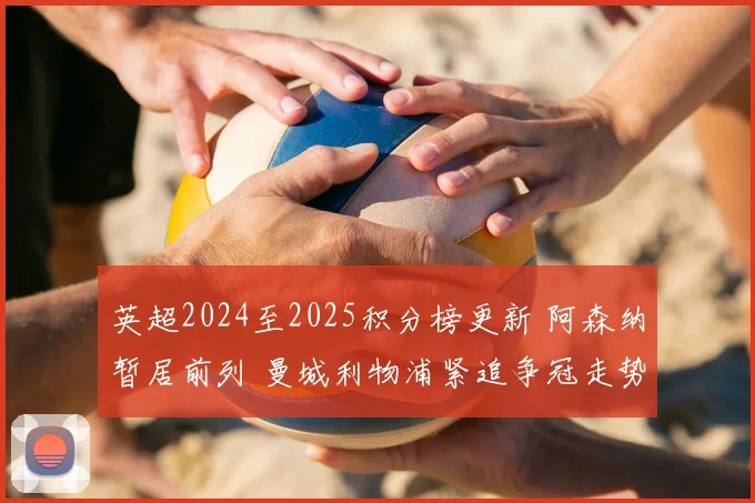 英超2024至2025积分榜更新 阿森纳暂居前列 曼城利物浦紧追争冠走势明朗