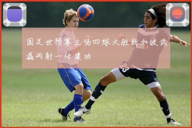 国足世预赛主场四球大胜新加坡武磊两射一传建功