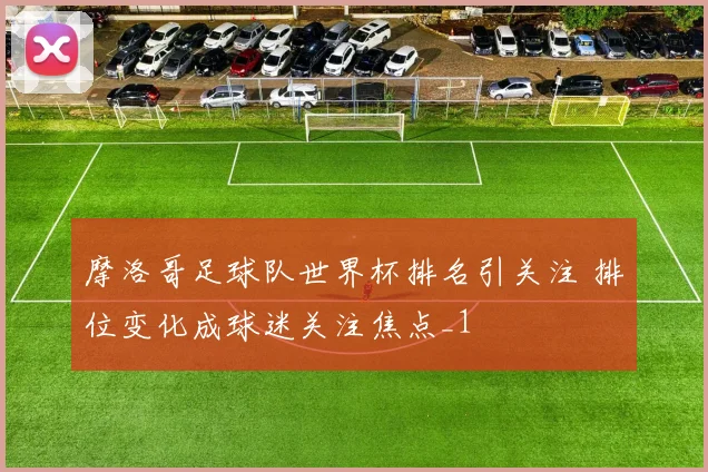 摩洛哥足球队世界杯排名引关注 排位变化成球迷关注焦点_1