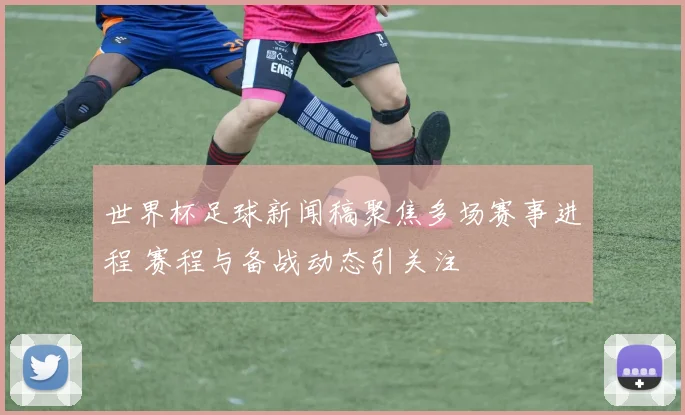 世界杯足球新闻稿聚焦多场赛事进程 赛程与备战动态引关注
