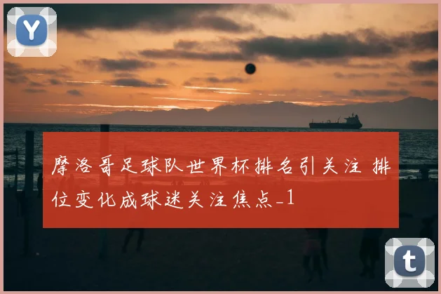 摩洛哥足球队世界杯排名引关注 排位变化成球迷关注焦点_1